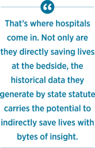 That’s where hospitals come in. Not only are they directly saving lives at the bedside, the historical data they generate by state statute carries the potential to indirectly save lives with bytes of insight.