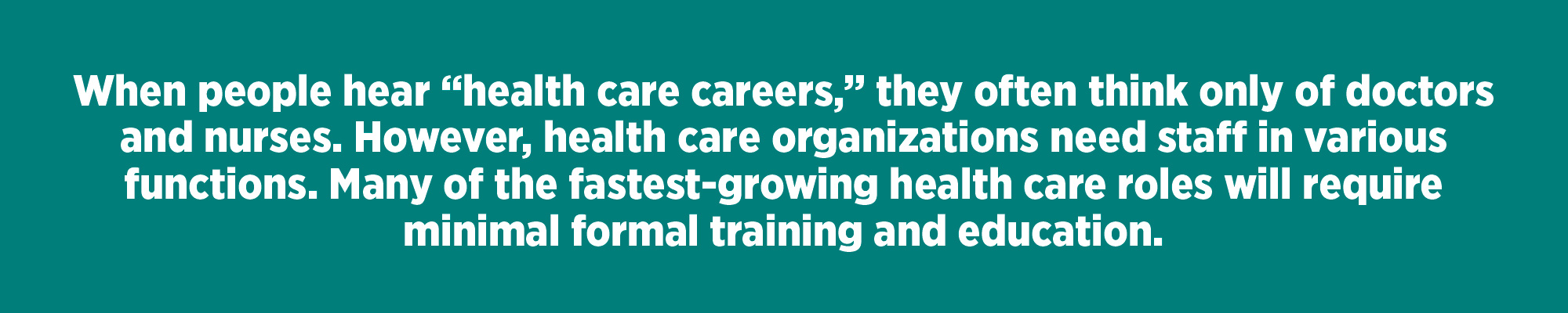 When people hear “health care careers,” they often think only of doctors and nurses. However, health care organizations need staff in various functions. Many of the fastest-growing health care roles will require minimal formal training and education.